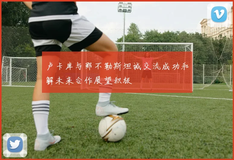 卢卡库与那不勒斯坦诚交流成功和解未来合作展望积极