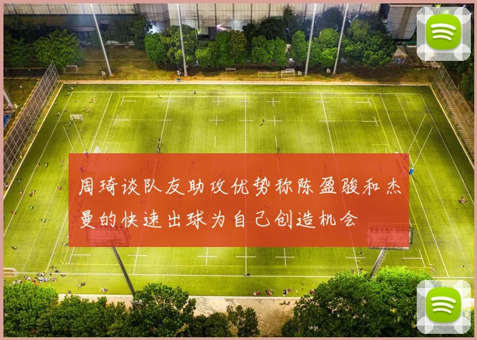 周琦谈队友助攻优势称陈盈骏和杰曼的快速出球为自己创造机会