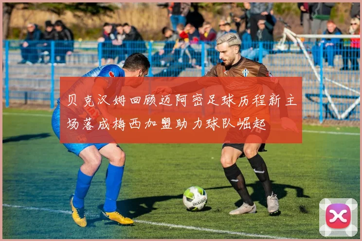 贝克汉姆回顾迈阿密足球历程新主场落成梅西加盟助力球队崛起
