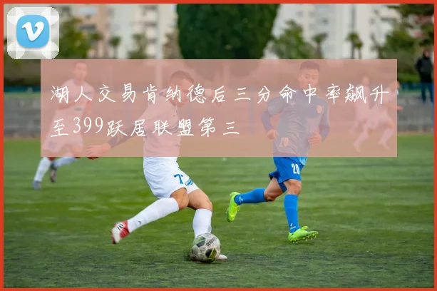 湖人交易肯纳德后三分命中率飙升至399跃居联盟第三