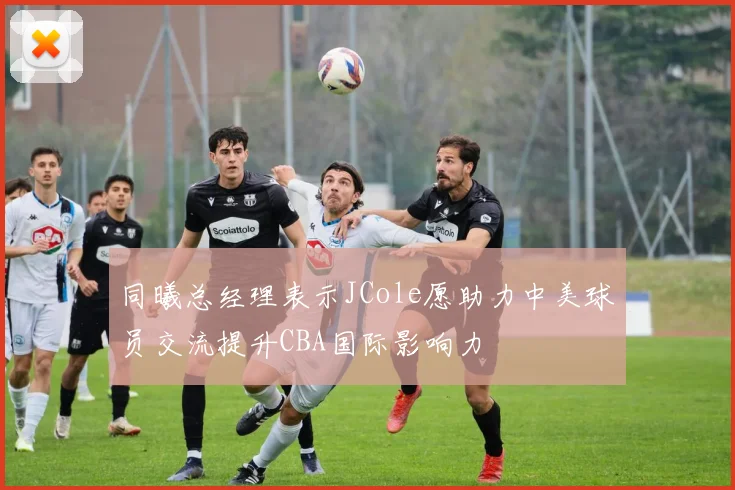 同曦总经理表示JCole愿助力中美球员交流提升CBA国际影响力