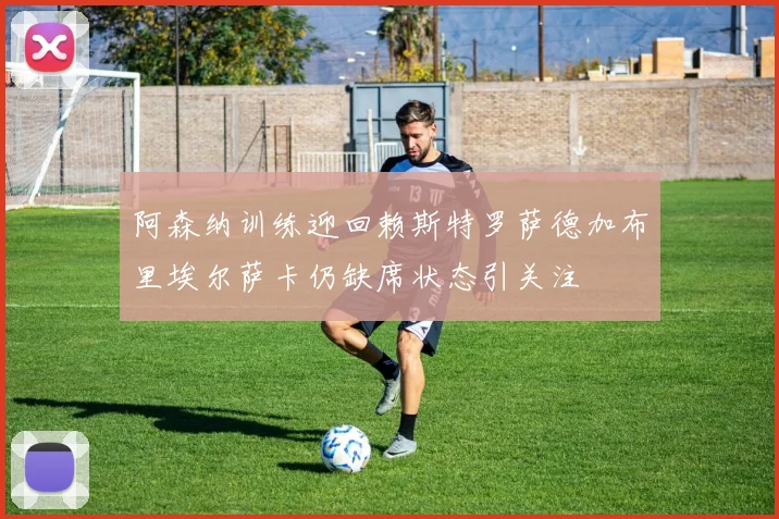 阿森纳训练迎回赖斯特罗萨德加布里埃尔萨卡仍缺席状态引关注