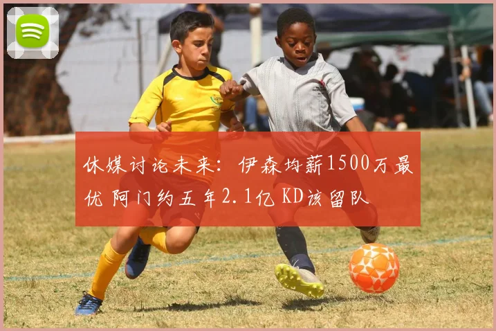 休媒讨论未来：伊森均薪1500万最优 阿门约五年2.1亿 KD该留队