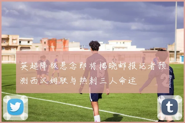 英超降级悬念即将揭晓邮报记者预测西汉姆联与热刺三人命运